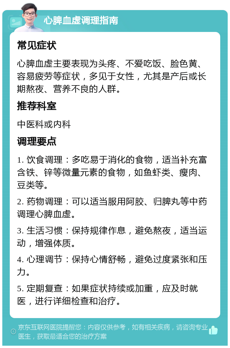 心脾血虚调理指南 常见症状 心脾血虚主要表现为头疼、不爱吃饭、脸色黄、容易疲劳等症状，多见于女性，尤其是产后或长期熬夜、营养不良的人群。 推荐科室 中医科或内科 调理要点 1. 饮食调理：多吃易于消化的食物，适当补充富含铁、锌等微量元素的食物，如鱼虾类、瘦肉、豆类等。 2. 药物调理：可以适当服用阿胶、归脾丸等中药调理心脾血虚。 3. 生活习惯：保持规律作息，避免熬夜，适当运动，增强体质。 4. 心理调节：保持心情舒畅，避免过度紧张和压力。 5. 定期复查：如果症状持续或加重，应及时就医，进行详细检查和治疗。