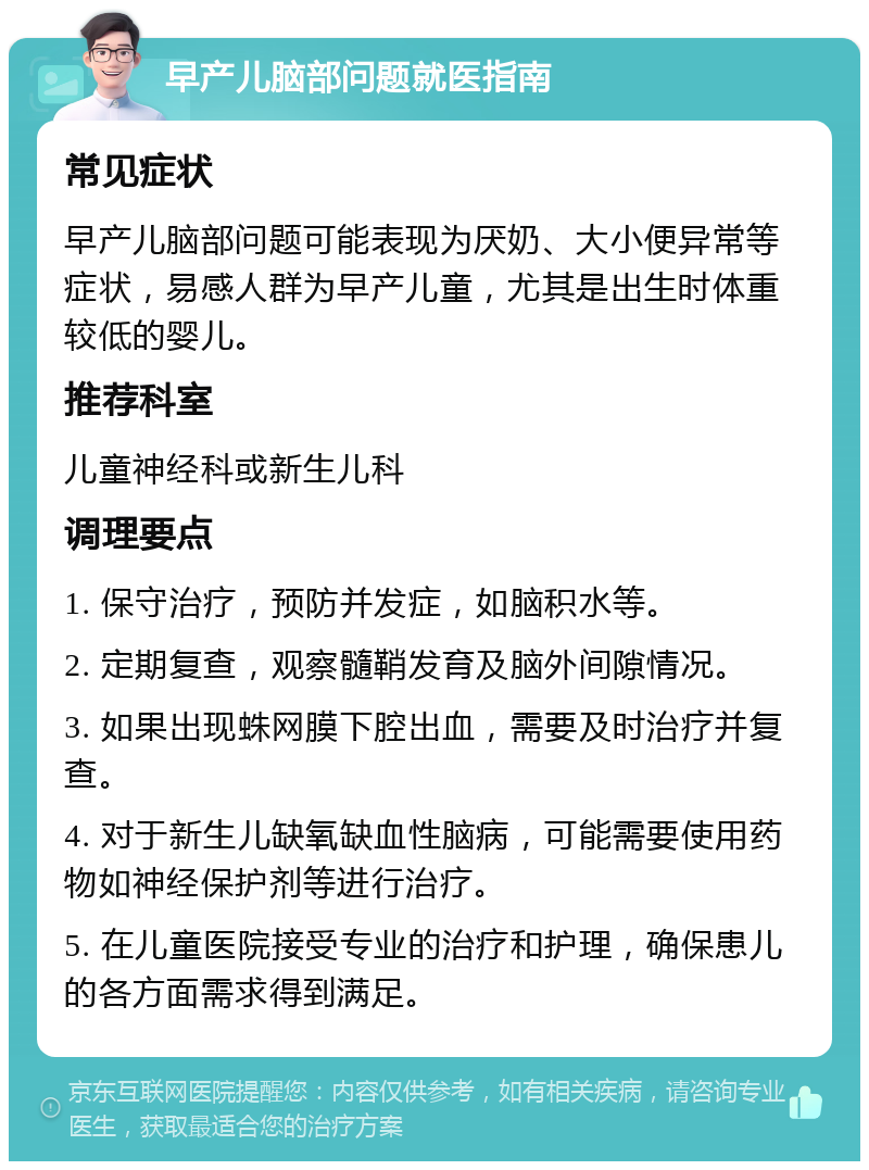 早产儿脑部问题就医指南 常见症状 早产儿脑部问题可能表现为厌奶、大小便异常等症状，易感人群为早产儿童，尤其是出生时体重较低的婴儿。 推荐科室 儿童神经科或新生儿科 调理要点 1. 保守治疗，预防并发症，如脑积水等。 2. 定期复查，观察髓鞘发育及脑外间隙情况。 3. 如果出现蛛网膜下腔出血，需要及时治疗并复查。 4. 对于新生儿缺氧缺血性脑病，可能需要使用药物如神经保护剂等进行治疗。 5. 在儿童医院接受专业的治疗和护理，确保患儿的各方面需求得到满足。