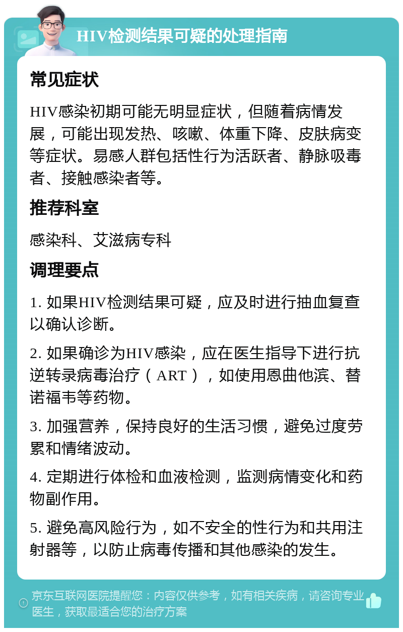 HIV检测结果可疑的处理指南 常见症状 HIV感染初期可能无明显症状，但随着病情发展，可能出现发热、咳嗽、体重下降、皮肤病变等症状。易感人群包括性行为活跃者、静脉吸毒者、接触感染者等。 推荐科室 感染科、艾滋病专科 调理要点 1. 如果HIV检测结果可疑，应及时进行抽血复查以确认诊断。 2. 如果确诊为HIV感染，应在医生指导下进行抗逆转录病毒治疗（ART），如使用恩曲他滨、替诺福韦等药物。 3. 加强营养，保持良好的生活习惯，避免过度劳累和情绪波动。 4. 定期进行体检和血液检测，监测病情变化和药物副作用。 5. 避免高风险行为，如不安全的性行为和共用注射器等，以防止病毒传播和其他感染的发生。