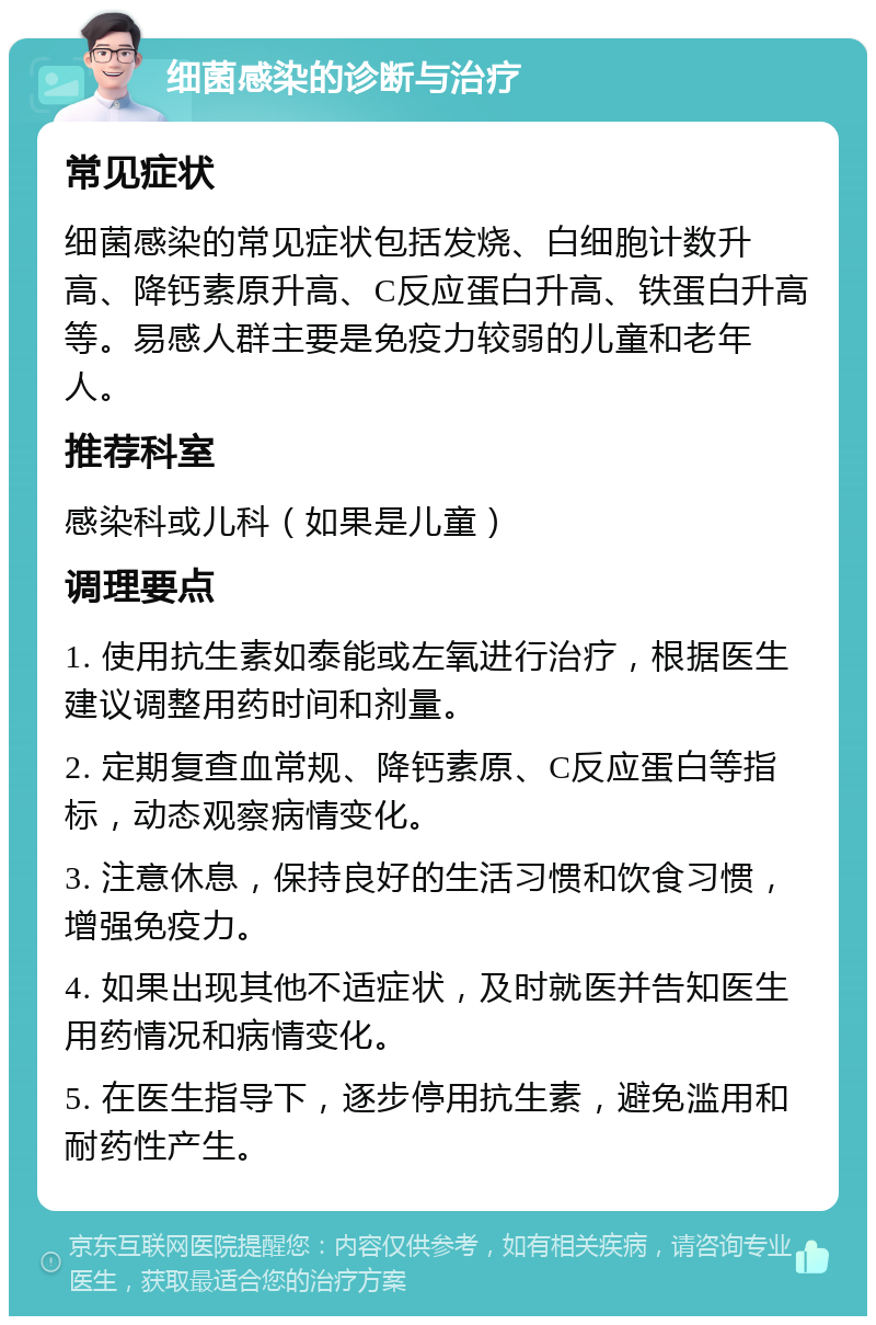 细菌感染的诊断与治疗 常见症状 细菌感染的常见症状包括发烧、白细胞计数升高、降钙素原升高、C反应蛋白升高、铁蛋白升高等。易感人群主要是免疫力较弱的儿童和老年人。 推荐科室 感染科或儿科（如果是儿童） 调理要点 1. 使用抗生素如泰能或左氧进行治疗，根据医生建议调整用药时间和剂量。 2. 定期复查血常规、降钙素原、C反应蛋白等指标，动态观察病情变化。 3. 注意休息，保持良好的生活习惯和饮食习惯，增强免疫力。 4. 如果出现其他不适症状，及时就医并告知医生用药情况和病情变化。 5. 在医生指导下，逐步停用抗生素，避免滥用和耐药性产生。