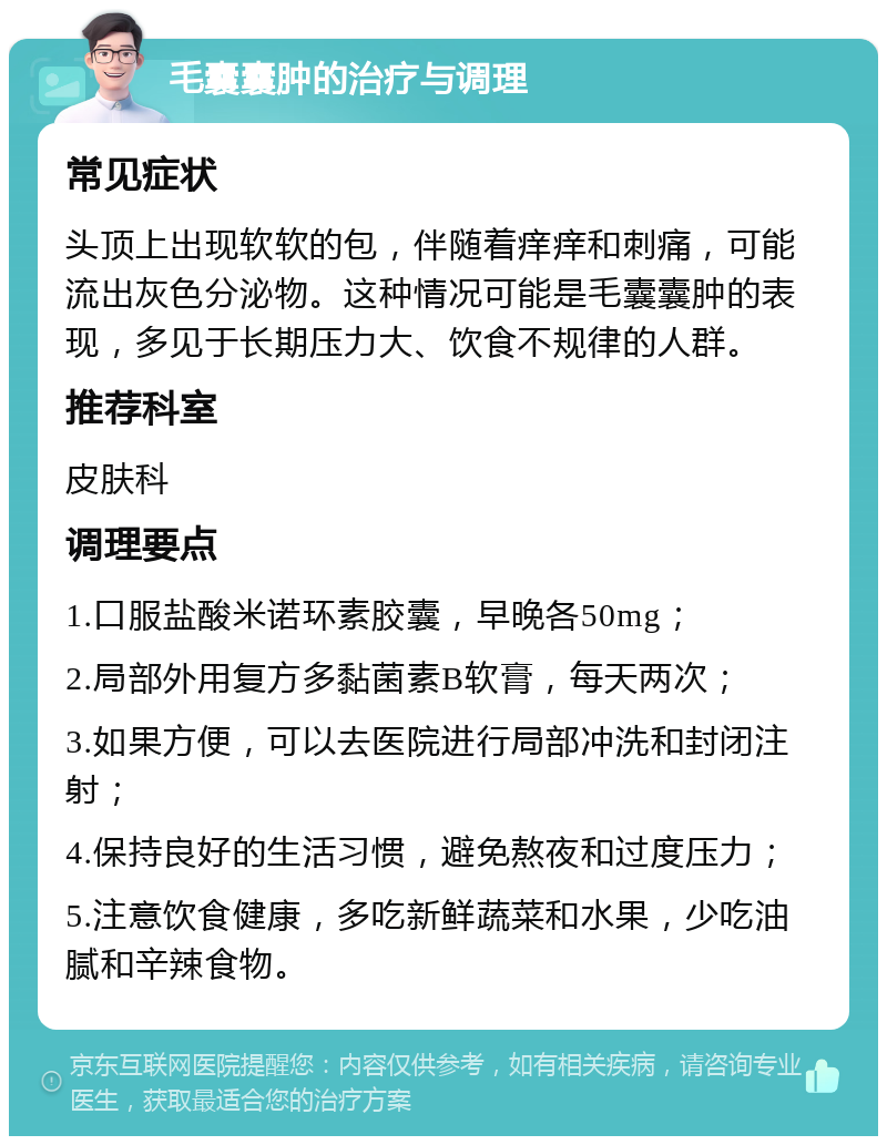 毛囊囊肿的治疗与调理 常见症状 头顶上出现软软的包，伴随着痒痒和刺痛，可能流出灰色分泌物。这种情况可能是毛囊囊肿的表现，多见于长期压力大、饮食不规律的人群。 推荐科室 皮肤科 调理要点 1.口服盐酸米诺环素胶囊，早晚各50mg； 2.局部外用复方多黏菌素B软膏，每天两次； 3.如果方便，可以去医院进行局部冲洗和封闭注射； 4.保持良好的生活习惯，避免熬夜和过度压力； 5.注意饮食健康，多吃新鲜蔬菜和水果，少吃油腻和辛辣食物。