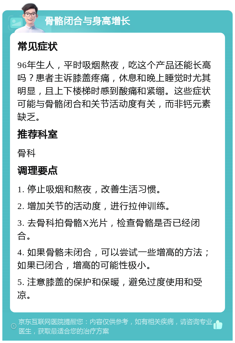 骨骼闭合与身高增长 常见症状 96年生人，平时吸烟熬夜，吃这个产品还能长高吗？患者主诉膝盖疼痛，休息和晚上睡觉时尤其明显，且上下楼梯时感到酸痛和紧绷。这些症状可能与骨骼闭合和关节活动度有关，而非钙元素缺乏。 推荐科室 骨科 调理要点 1. 停止吸烟和熬夜，改善生活习惯。 2. 增加关节的活动度，进行拉伸训练。 3. 去骨科拍骨骼X光片，检查骨骼是否已经闭合。 4. 如果骨骼未闭合，可以尝试一些增高的方法；如果已闭合，增高的可能性极小。 5. 注意膝盖的保护和保暖，避免过度使用和受凉。