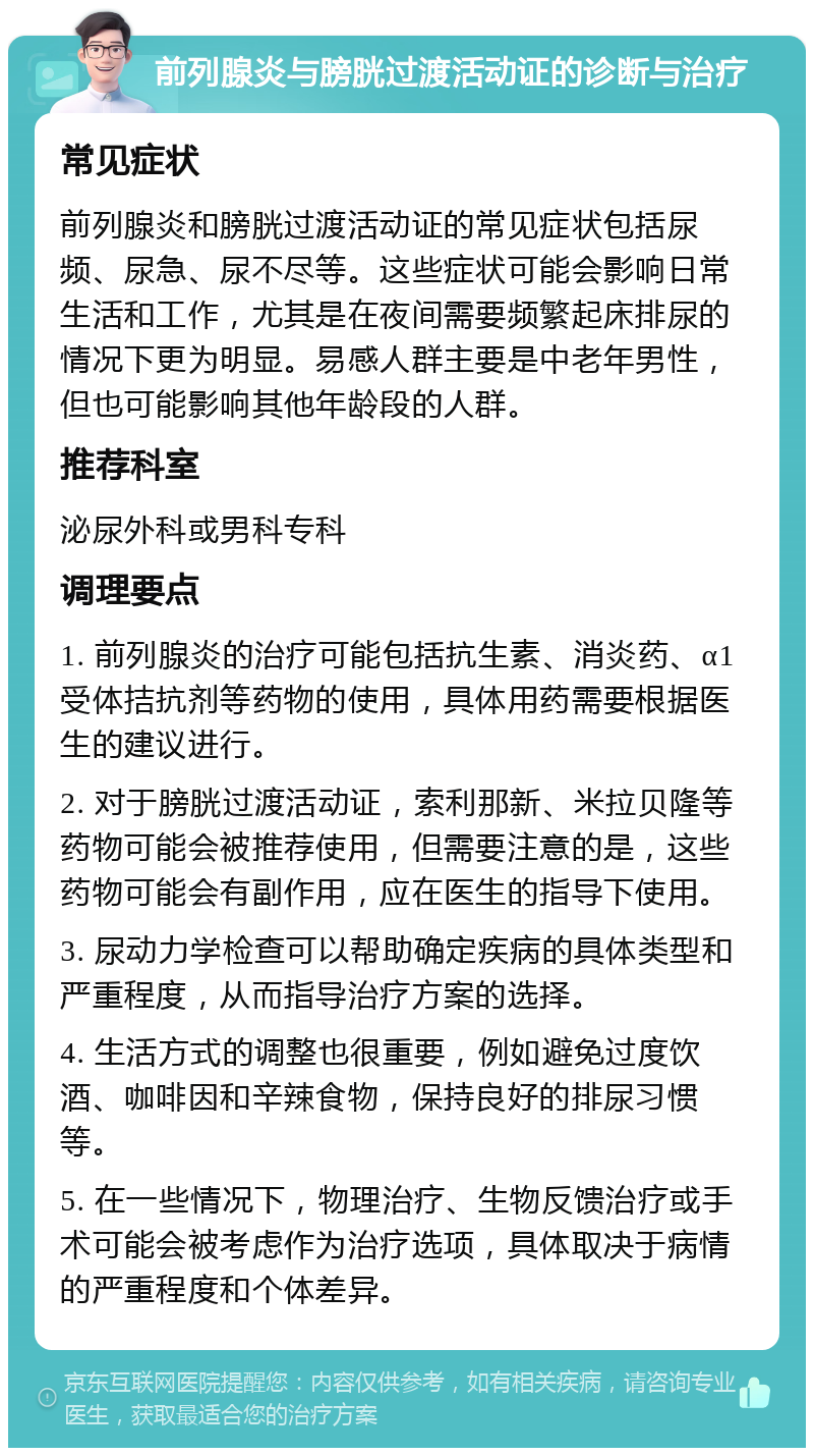 前列腺炎与膀胱过渡活动证的诊断与治疗 常见症状 前列腺炎和膀胱过渡活动证的常见症状包括尿频、尿急、尿不尽等。这些症状可能会影响日常生活和工作，尤其是在夜间需要频繁起床排尿的情况下更为明显。易感人群主要是中老年男性，但也可能影响其他年龄段的人群。 推荐科室 泌尿外科或男科专科 调理要点 1. 前列腺炎的治疗可能包括抗生素、消炎药、α1受体拮抗剂等药物的使用，具体用药需要根据医生的建议进行。 2. 对于膀胱过渡活动证，索利那新、米拉贝隆等药物可能会被推荐使用，但需要注意的是，这些药物可能会有副作用，应在医生的指导下使用。 3. 尿动力学检查可以帮助确定疾病的具体类型和严重程度，从而指导治疗方案的选择。 4. 生活方式的调整也很重要，例如避免过度饮酒、咖啡因和辛辣食物，保持良好的排尿习惯等。 5. 在一些情况下，物理治疗、生物反馈治疗或手术可能会被考虑作为治疗选项，具体取决于病情的严重程度和个体差异。