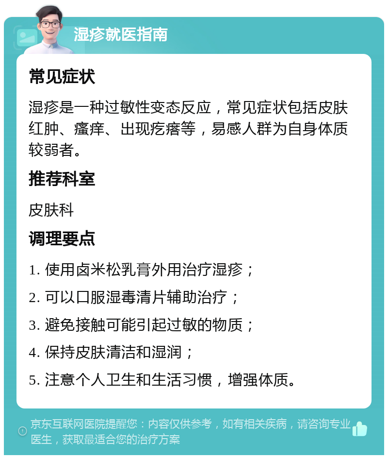 湿疹就医指南 常见症状 湿疹是一种过敏性变态反应，常见症状包括皮肤红肿、瘙痒、出现疙瘩等，易感人群为自身体质较弱者。 推荐科室 皮肤科 调理要点 1. 使用卤米松乳膏外用治疗湿疹； 2. 可以口服湿毒清片辅助治疗； 3. 避免接触可能引起过敏的物质； 4. 保持皮肤清洁和湿润； 5. 注意个人卫生和生活习惯，增强体质。