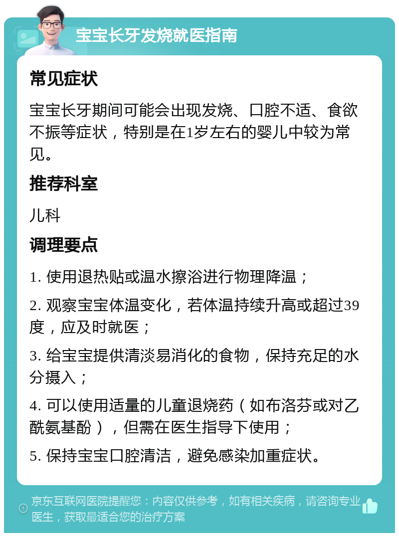 宝宝长牙发烧就医指南 常见症状 宝宝长牙期间可能会出现发烧、口腔不适、食欲不振等症状，特别是在1岁左右的婴儿中较为常见。 推荐科室 儿科 调理要点 1. 使用退热贴或温水擦浴进行物理降温； 2. 观察宝宝体温变化，若体温持续升高或超过39度，应及时就医； 3. 给宝宝提供清淡易消化的食物，保持充足的水分摄入； 4. 可以使用适量的儿童退烧药（如布洛芬或对乙酰氨基酚），但需在医生指导下使用； 5. 保持宝宝口腔清洁，避免感染加重症状。