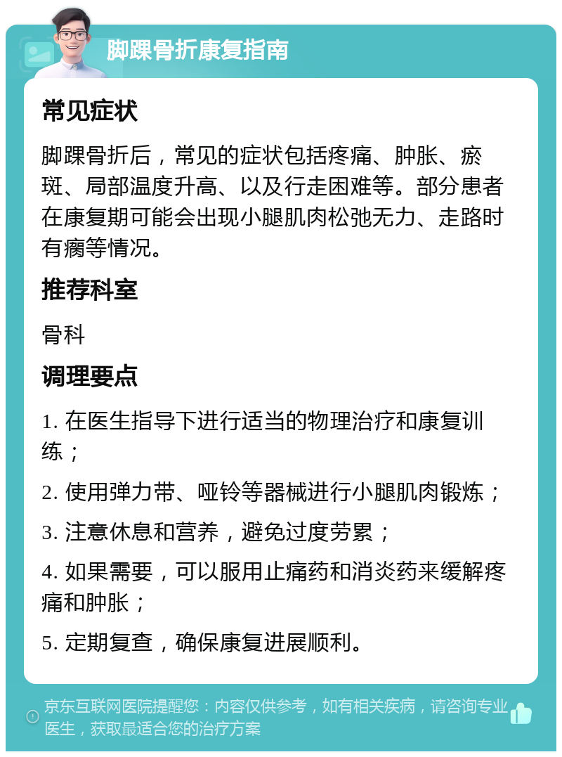 脚踝骨折康复指南 常见症状 脚踝骨折后，常见的症状包括疼痛、肿胀、瘀斑、局部温度升高、以及行走困难等。部分患者在康复期可能会出现小腿肌肉松弛无力、走路时有瘸等情况。 推荐科室 骨科 调理要点 1. 在医生指导下进行适当的物理治疗和康复训练； 2. 使用弹力带、哑铃等器械进行小腿肌肉锻炼； 3. 注意休息和营养，避免过度劳累； 4. 如果需要，可以服用止痛药和消炎药来缓解疼痛和肿胀； 5. 定期复查，确保康复进展顺利。