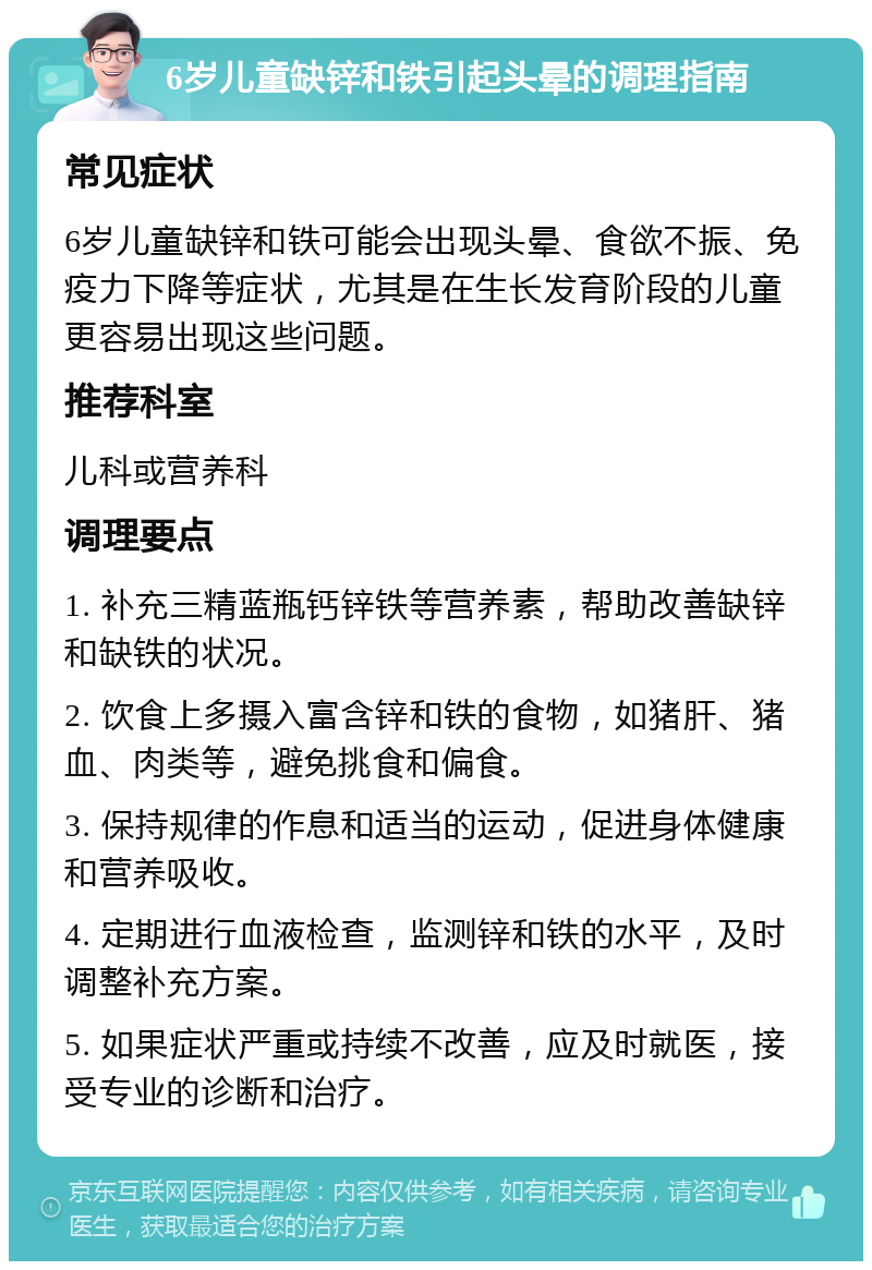 6岁儿童缺锌和铁引起头晕的调理指南 常见症状 6岁儿童缺锌和铁可能会出现头晕、食欲不振、免疫力下降等症状，尤其是在生长发育阶段的儿童更容易出现这些问题。 推荐科室 儿科或营养科 调理要点 1. 补充三精蓝瓶钙锌铁等营养素，帮助改善缺锌和缺铁的状况。 2. 饮食上多摄入富含锌和铁的食物，如猪肝、猪血、肉类等，避免挑食和偏食。 3. 保持规律的作息和适当的运动，促进身体健康和营养吸收。 4. 定期进行血液检查，监测锌和铁的水平，及时调整补充方案。 5. 如果症状严重或持续不改善，应及时就医，接受专业的诊断和治疗。