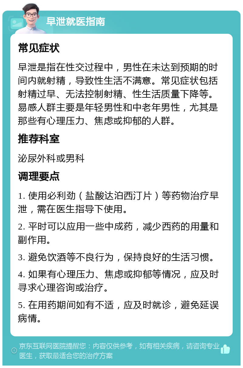 早泄就医指南 常见症状 早泄是指在性交过程中，男性在未达到预期的时间内就射精，导致性生活不满意。常见症状包括射精过早、无法控制射精、性生活质量下降等。易感人群主要是年轻男性和中老年男性，尤其是那些有心理压力、焦虑或抑郁的人群。 推荐科室 泌尿外科或男科 调理要点 1. 使用必利劲（盐酸达泊西汀片）等药物治疗早泄，需在医生指导下使用。 2. 平时可以应用一些中成药，减少西药的用量和副作用。 3. 避免饮酒等不良行为，保持良好的生活习惯。 4. 如果有心理压力、焦虑或抑郁等情况，应及时寻求心理咨询或治疗。 5. 在用药期间如有不适，应及时就诊，避免延误病情。