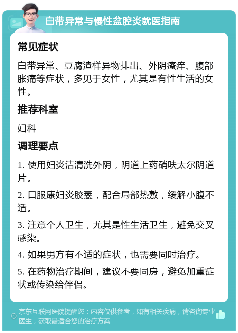 白带异常与慢性盆腔炎就医指南 常见症状 白带异常、豆腐渣样异物排出、外阴瘙痒、腹部胀痛等症状，多见于女性，尤其是有性生活的女性。 推荐科室 妇科 调理要点 1. 使用妇炎洁清洗外阴，阴道上药硝呋太尔阴道片。 2. 口服康妇炎胶囊，配合局部热敷，缓解小腹不适。 3. 注意个人卫生，尤其是性生活卫生，避免交叉感染。 4. 如果男方有不适的症状，也需要同时治疗。 5. 在药物治疗期间，建议不要同房，避免加重症状或传染给伴侣。