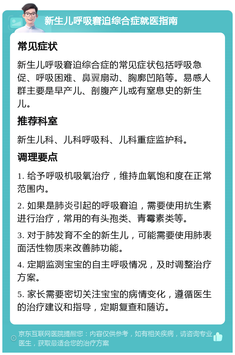 新生儿呼吸窘迫综合症就医指南 常见症状 新生儿呼吸窘迫综合症的常见症状包括呼吸急促、呼吸困难、鼻翼扇动、胸廓凹陷等。易感人群主要是早产儿、剖腹产儿或有窒息史的新生儿。 推荐科室 新生儿科、儿科呼吸科、儿科重症监护科。 调理要点 1. 给予呼吸机吸氧治疗，维持血氧饱和度在正常范围内。 2. 如果是肺炎引起的呼吸窘迫，需要使用抗生素进行治疗，常用的有头孢类、青霉素类等。 3. 对于肺发育不全的新生儿，可能需要使用肺表面活性物质来改善肺功能。 4. 定期监测宝宝的自主呼吸情况，及时调整治疗方案。 5. 家长需要密切关注宝宝的病情变化，遵循医生的治疗建议和指导，定期复查和随访。