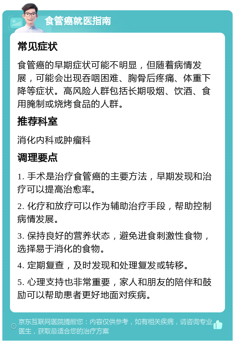 食管癌就医指南 常见症状 食管癌的早期症状可能不明显，但随着病情发展，可能会出现吞咽困难、胸骨后疼痛、体重下降等症状。高风险人群包括长期吸烟、饮酒、食用腌制或烧烤食品的人群。 推荐科室 消化内科或肿瘤科 调理要点 1. 手术是治疗食管癌的主要方法，早期发现和治疗可以提高治愈率。 2. 化疗和放疗可以作为辅助治疗手段，帮助控制病情发展。 3. 保持良好的营养状态，避免进食刺激性食物，选择易于消化的食物。 4. 定期复查，及时发现和处理复发或转移。 5. 心理支持也非常重要，家人和朋友的陪伴和鼓励可以帮助患者更好地面对疾病。