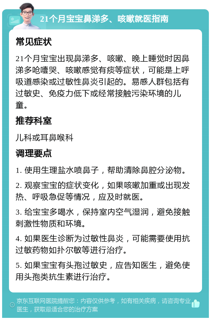 21个月宝宝鼻涕多、咳嗽就医指南 常见症状 21个月宝宝出现鼻涕多、咳嗽、晚上睡觉时因鼻涕多呛噎哭、咳嗽感觉有痰等症状，可能是上呼吸道感染或过敏性鼻炎引起的。易感人群包括有过敏史、免疫力低下或经常接触污染环境的儿童。 推荐科室 儿科或耳鼻喉科 调理要点 1. 使用生理盐水喷鼻子，帮助清除鼻腔分泌物。 2. 观察宝宝的症状变化，如果咳嗽加重或出现发热、呼吸急促等情况，应及时就医。 3. 给宝宝多喝水，保持室内空气湿润，避免接触刺激性物质和环境。 4. 如果医生诊断为过敏性鼻炎，可能需要使用抗过敏药物如扑尔敏等进行治疗。 5. 如果宝宝有头孢过敏史，应告知医生，避免使用头孢类抗生素进行治疗。