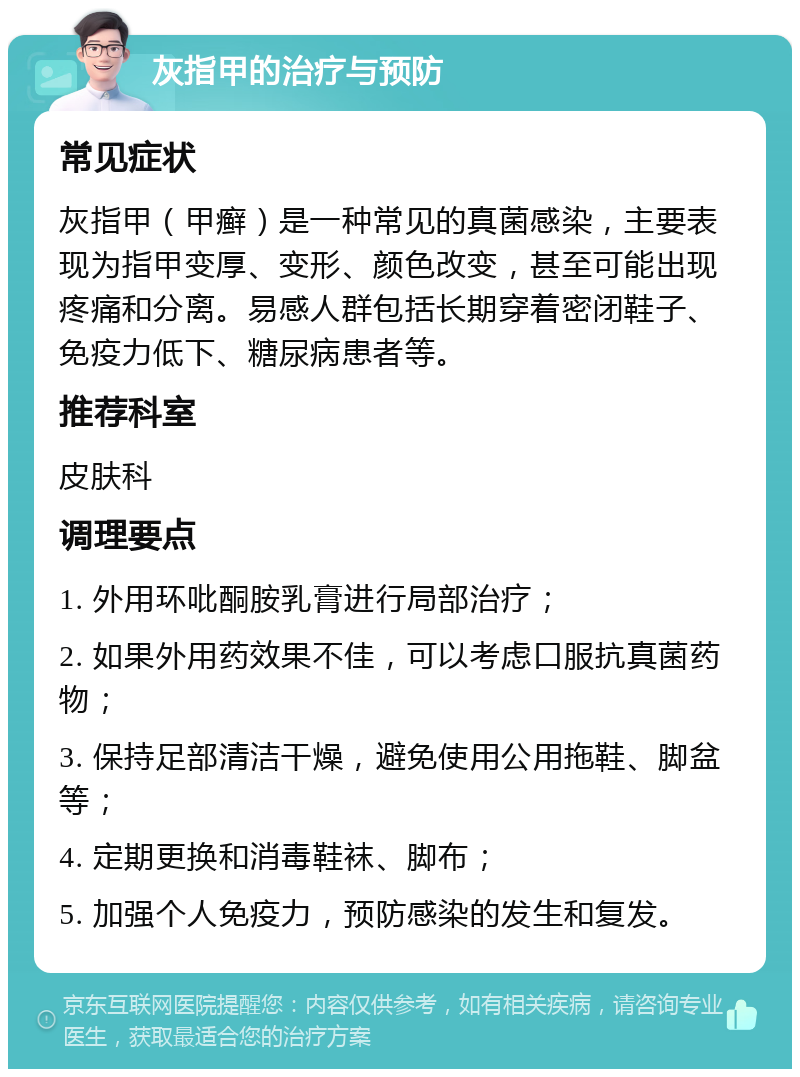 灰指甲的治疗与预防 常见症状 灰指甲（甲癣）是一种常见的真菌感染，主要表现为指甲变厚、变形、颜色改变，甚至可能出现疼痛和分离。易感人群包括长期穿着密闭鞋子、免疫力低下、糖尿病患者等。 推荐科室 皮肤科 调理要点 1. 外用环吡酮胺乳膏进行局部治疗； 2. 如果外用药效果不佳，可以考虑口服抗真菌药物； 3. 保持足部清洁干燥，避免使用公用拖鞋、脚盆等； 4. 定期更换和消毒鞋袜、脚布； 5. 加强个人免疫力，预防感染的发生和复发。