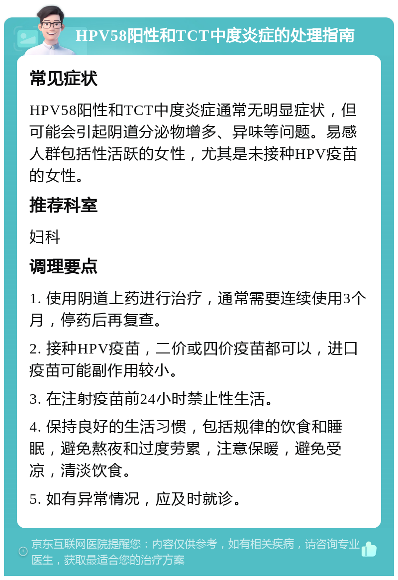 HPV58阳性和TCT中度炎症的处理指南 常见症状 HPV58阳性和TCT中度炎症通常无明显症状，但可能会引起阴道分泌物增多、异味等问题。易感人群包括性活跃的女性，尤其是未接种HPV疫苗的女性。 推荐科室 妇科 调理要点 1. 使用阴道上药进行治疗，通常需要连续使用3个月，停药后再复查。 2. 接种HPV疫苗，二价或四价疫苗都可以，进口疫苗可能副作用较小。 3. 在注射疫苗前24小时禁止性生活。 4. 保持良好的生活习惯，包括规律的饮食和睡眠，避免熬夜和过度劳累，注意保暖，避免受凉，清淡饮食。 5. 如有异常情况，应及时就诊。