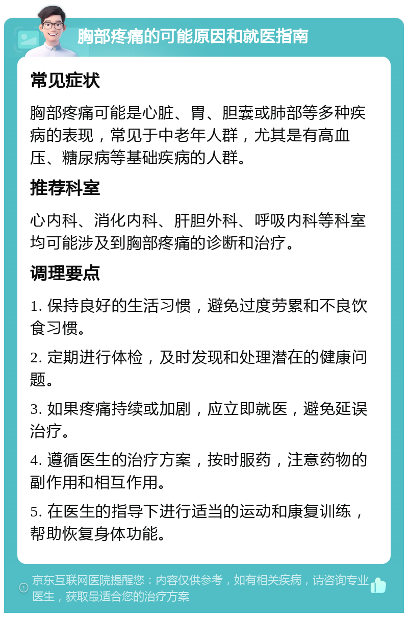 胸部疼痛的可能原因和就医指南 常见症状 胸部疼痛可能是心脏、胃、胆囊或肺部等多种疾病的表现，常见于中老年人群，尤其是有高血压、糖尿病等基础疾病的人群。 推荐科室 心内科、消化内科、肝胆外科、呼吸内科等科室均可能涉及到胸部疼痛的诊断和治疗。 调理要点 1. 保持良好的生活习惯，避免过度劳累和不良饮食习惯。 2. 定期进行体检，及时发现和处理潜在的健康问题。 3. 如果疼痛持续或加剧，应立即就医，避免延误治疗。 4. 遵循医生的治疗方案，按时服药，注意药物的副作用和相互作用。 5. 在医生的指导下进行适当的运动和康复训练，帮助恢复身体功能。