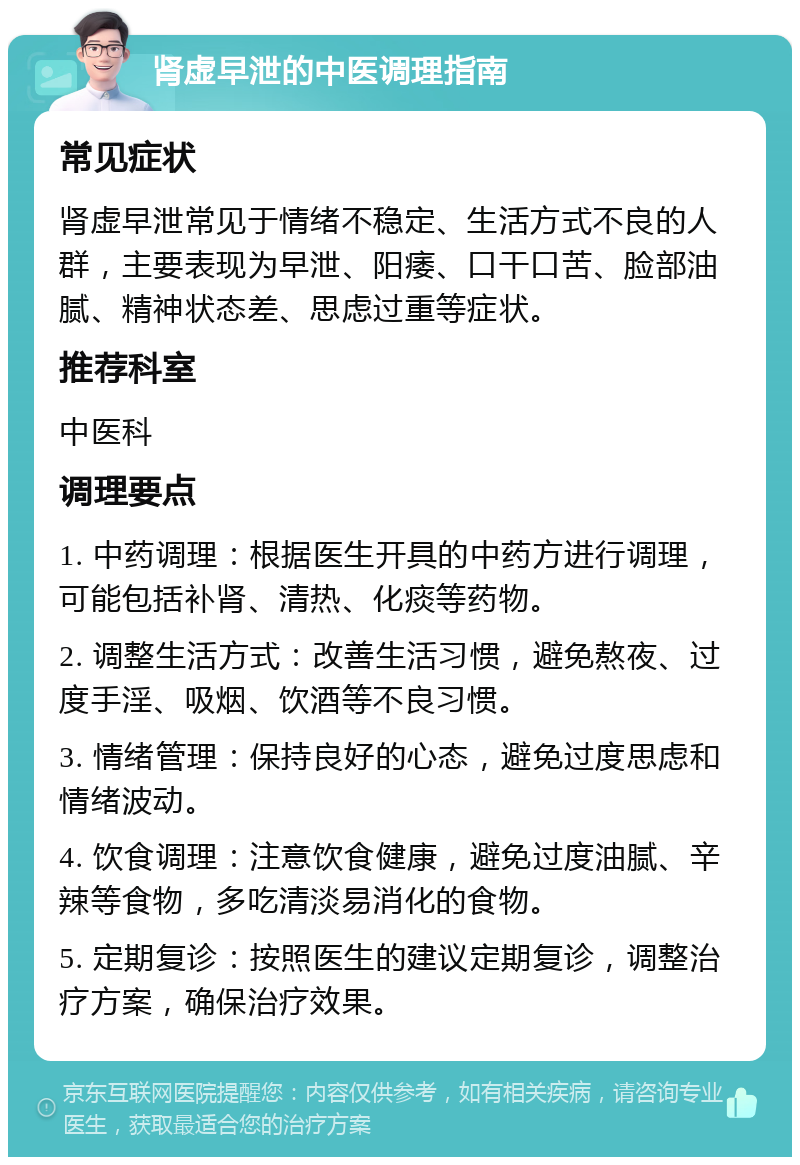 肾虚早泄的中医调理指南 常见症状 肾虚早泄常见于情绪不稳定、生活方式不良的人群，主要表现为早泄、阳痿、口干口苦、脸部油腻、精神状态差、思虑过重等症状。 推荐科室 中医科 调理要点 1. 中药调理：根据医生开具的中药方进行调理，可能包括补肾、清热、化痰等药物。 2. 调整生活方式：改善生活习惯，避免熬夜、过度手淫、吸烟、饮酒等不良习惯。 3. 情绪管理：保持良好的心态，避免过度思虑和情绪波动。 4. 饮食调理：注意饮食健康，避免过度油腻、辛辣等食物，多吃清淡易消化的食物。 5. 定期复诊：按照医生的建议定期复诊，调整治疗方案，确保治疗效果。