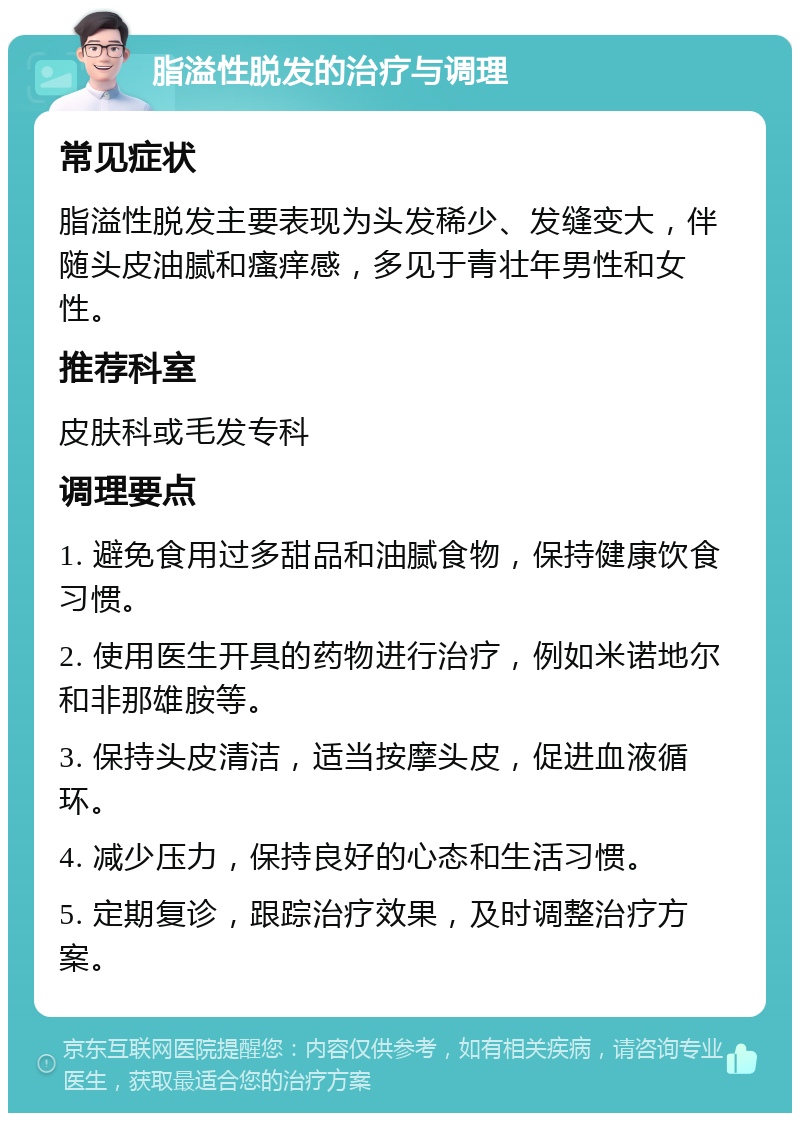 脂溢性脱发的治疗与调理 常见症状 脂溢性脱发主要表现为头发稀少、发缝变大，伴随头皮油腻和瘙痒感，多见于青壮年男性和女性。 推荐科室 皮肤科或毛发专科 调理要点 1. 避免食用过多甜品和油腻食物，保持健康饮食习惯。 2. 使用医生开具的药物进行治疗，例如米诺地尔和非那雄胺等。 3. 保持头皮清洁，适当按摩头皮，促进血液循环。 4. 减少压力，保持良好的心态和生活习惯。 5. 定期复诊，跟踪治疗效果，及时调整治疗方案。