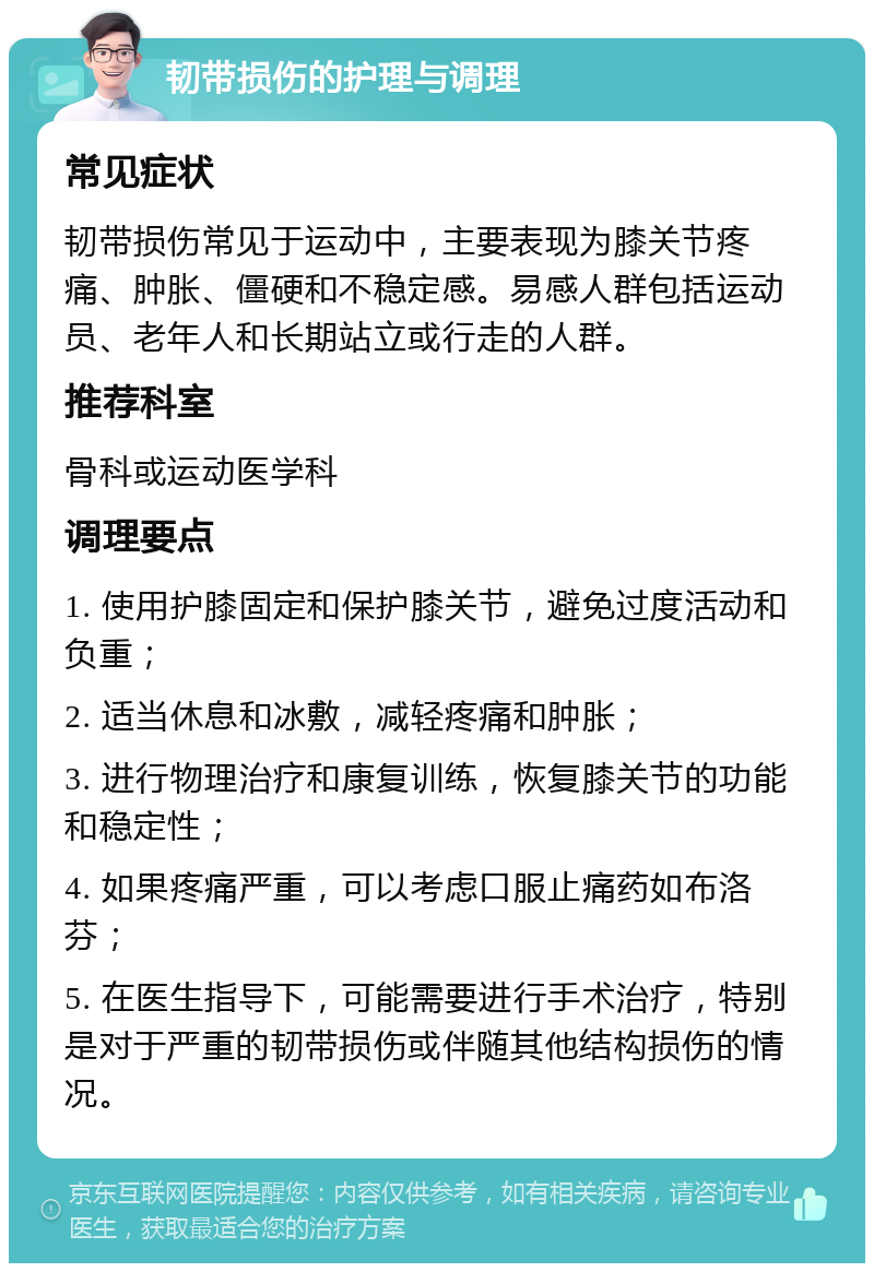 韧带损伤的护理与调理 常见症状 韧带损伤常见于运动中，主要表现为膝关节疼痛、肿胀、僵硬和不稳定感。易感人群包括运动员、老年人和长期站立或行走的人群。 推荐科室 骨科或运动医学科 调理要点 1. 使用护膝固定和保护膝关节，避免过度活动和负重； 2. 适当休息和冰敷，减轻疼痛和肿胀； 3. 进行物理治疗和康复训练，恢复膝关节的功能和稳定性； 4. 如果疼痛严重，可以考虑口服止痛药如布洛芬； 5. 在医生指导下，可能需要进行手术治疗，特别是对于严重的韧带损伤或伴随其他结构损伤的情况。