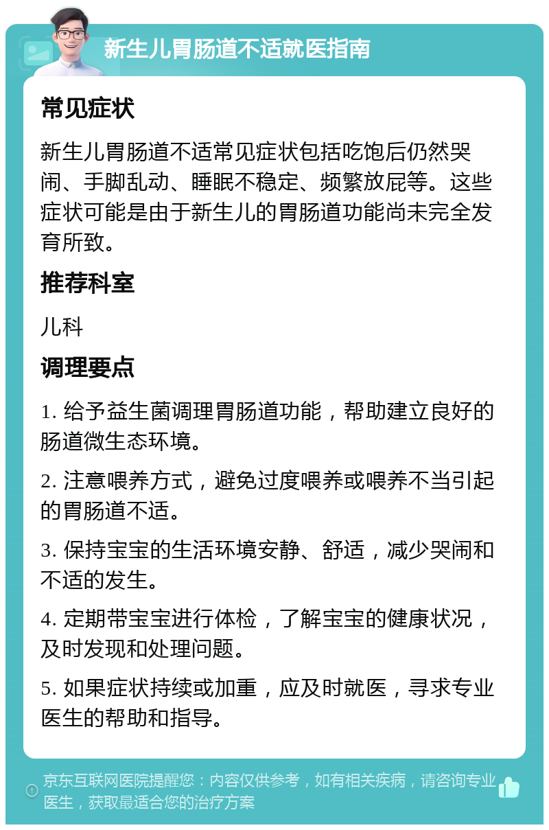 新生儿胃肠道不适就医指南 常见症状 新生儿胃肠道不适常见症状包括吃饱后仍然哭闹、手脚乱动、睡眠不稳定、频繁放屁等。这些症状可能是由于新生儿的胃肠道功能尚未完全发育所致。 推荐科室 儿科 调理要点 1. 给予益生菌调理胃肠道功能，帮助建立良好的肠道微生态环境。 2. 注意喂养方式，避免过度喂养或喂养不当引起的胃肠道不适。 3. 保持宝宝的生活环境安静、舒适，减少哭闹和不适的发生。 4. 定期带宝宝进行体检，了解宝宝的健康状况，及时发现和处理问题。 5. 如果症状持续或加重，应及时就医，寻求专业医生的帮助和指导。