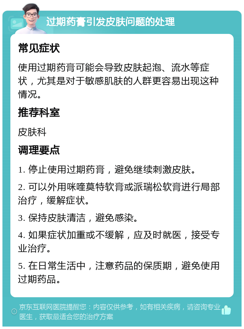 过期药膏引发皮肤问题的处理 常见症状 使用过期药膏可能会导致皮肤起泡、流水等症状，尤其是对于敏感肌肤的人群更容易出现这种情况。 推荐科室 皮肤科 调理要点 1. 停止使用过期药膏，避免继续刺激皮肤。 2. 可以外用咪喹莫特软膏或派瑞松软膏进行局部治疗，缓解症状。 3. 保持皮肤清洁，避免感染。 4. 如果症状加重或不缓解，应及时就医，接受专业治疗。 5. 在日常生活中，注意药品的保质期，避免使用过期药品。