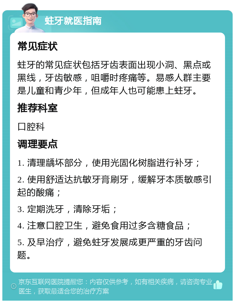 蛀牙就医指南 常见症状 蛀牙的常见症状包括牙齿表面出现小洞、黑点或黑线，牙齿敏感，咀嚼时疼痛等。易感人群主要是儿童和青少年，但成年人也可能患上蛀牙。 推荐科室 口腔科 调理要点 1. 清理龋坏部分，使用光固化树脂进行补牙； 2. 使用舒适达抗敏牙膏刷牙，缓解牙本质敏感引起的酸痛； 3. 定期洗牙，清除牙垢； 4. 注意口腔卫生，避免食用过多含糖食品； 5. 及早治疗，避免蛀牙发展成更严重的牙齿问题。