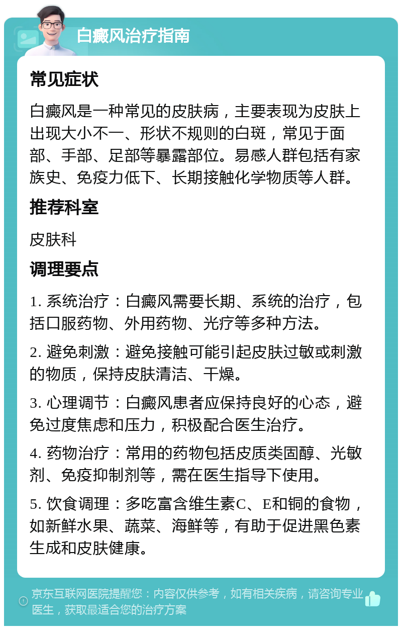 白癜风治疗指南 常见症状 白癜风是一种常见的皮肤病，主要表现为皮肤上出现大小不一、形状不规则的白斑，常见于面部、手部、足部等暴露部位。易感人群包括有家族史、免疫力低下、长期接触化学物质等人群。 推荐科室 皮肤科 调理要点 1. 系统治疗：白癜风需要长期、系统的治疗，包括口服药物、外用药物、光疗等多种方法。 2. 避免刺激：避免接触可能引起皮肤过敏或刺激的物质，保持皮肤清洁、干燥。 3. 心理调节：白癜风患者应保持良好的心态，避免过度焦虑和压力，积极配合医生治疗。 4. 药物治疗：常用的药物包括皮质类固醇、光敏剂、免疫抑制剂等，需在医生指导下使用。 5. 饮食调理：多吃富含维生素C、E和铜的食物，如新鲜水果、蔬菜、海鲜等，有助于促进黑色素生成和皮肤健康。