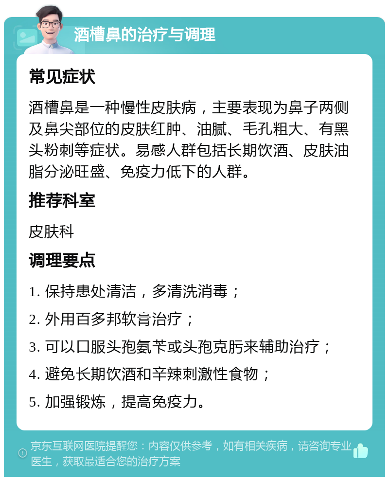 酒槽鼻的治疗与调理 常见症状 酒槽鼻是一种慢性皮肤病，主要表现为鼻子两侧及鼻尖部位的皮肤红肿、油腻、毛孔粗大、有黑头粉刺等症状。易感人群包括长期饮酒、皮肤油脂分泌旺盛、免疫力低下的人群。 推荐科室 皮肤科 调理要点 1. 保持患处清洁，多清洗消毒； 2. 外用百多邦软膏治疗； 3. 可以口服头孢氨苄或头孢克肟来辅助治疗； 4. 避免长期饮酒和辛辣刺激性食物； 5. 加强锻炼，提高免疫力。