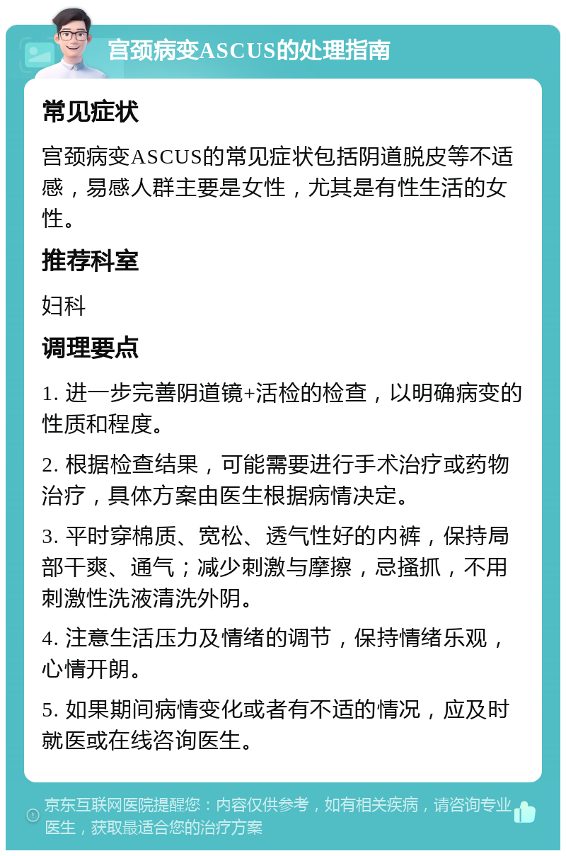 宫颈病变ASCUS的处理指南 常见症状 宫颈病变ASCUS的常见症状包括阴道脱皮等不适感，易感人群主要是女性，尤其是有性生活的女性。 推荐科室 妇科 调理要点 1. 进一步完善阴道镜+活检的检查，以明确病变的性质和程度。 2. 根据检查结果，可能需要进行手术治疗或药物治疗，具体方案由医生根据病情决定。 3. 平时穿棉质、宽松、透气性好的内裤，保持局部干爽、通气；减少刺激与摩擦，忌搔抓，不用刺激性洗液清洗外阴。 4. 注意生活压力及情绪的调节，保持情绪乐观，心情开朗。 5. 如果期间病情变化或者有不适的情况，应及时就医或在线咨询医生。