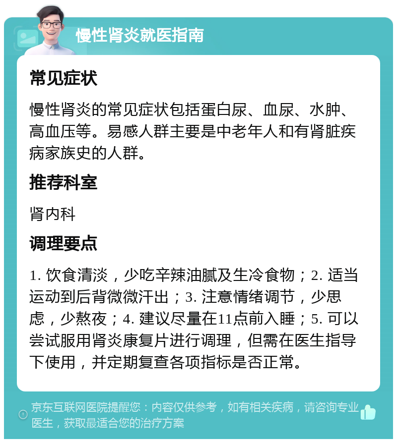 慢性肾炎就医指南 常见症状 慢性肾炎的常见症状包括蛋白尿、血尿、水肿、高血压等。易感人群主要是中老年人和有肾脏疾病家族史的人群。 推荐科室 肾内科 调理要点 1. 饮食清淡，少吃辛辣油腻及生冷食物；2. 适当运动到后背微微汗出；3. 注意情绪调节，少思虑，少熬夜；4. 建议尽量在11点前入睡；5. 可以尝试服用肾炎康复片进行调理，但需在医生指导下使用，并定期复查各项指标是否正常。