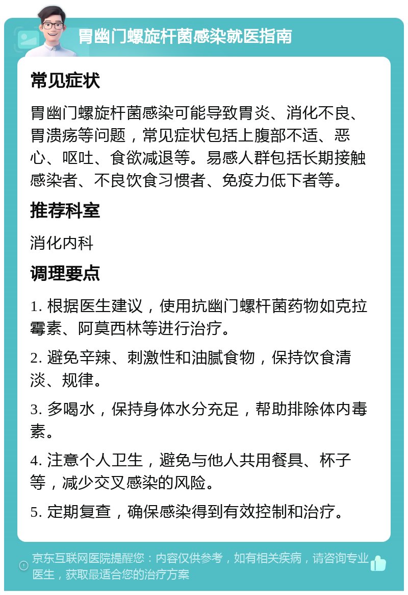 胃幽门螺旋杆菌感染就医指南 常见症状 胃幽门螺旋杆菌感染可能导致胃炎、消化不良、胃溃疡等问题，常见症状包括上腹部不适、恶心、呕吐、食欲减退等。易感人群包括长期接触感染者、不良饮食习惯者、免疫力低下者等。 推荐科室 消化内科 调理要点 1. 根据医生建议，使用抗幽门螺杆菌药物如克拉霉素、阿莫西林等进行治疗。 2. 避免辛辣、刺激性和油腻食物，保持饮食清淡、规律。 3. 多喝水，保持身体水分充足，帮助排除体内毒素。 4. 注意个人卫生，避免与他人共用餐具、杯子等，减少交叉感染的风险。 5. 定期复查，确保感染得到有效控制和治疗。