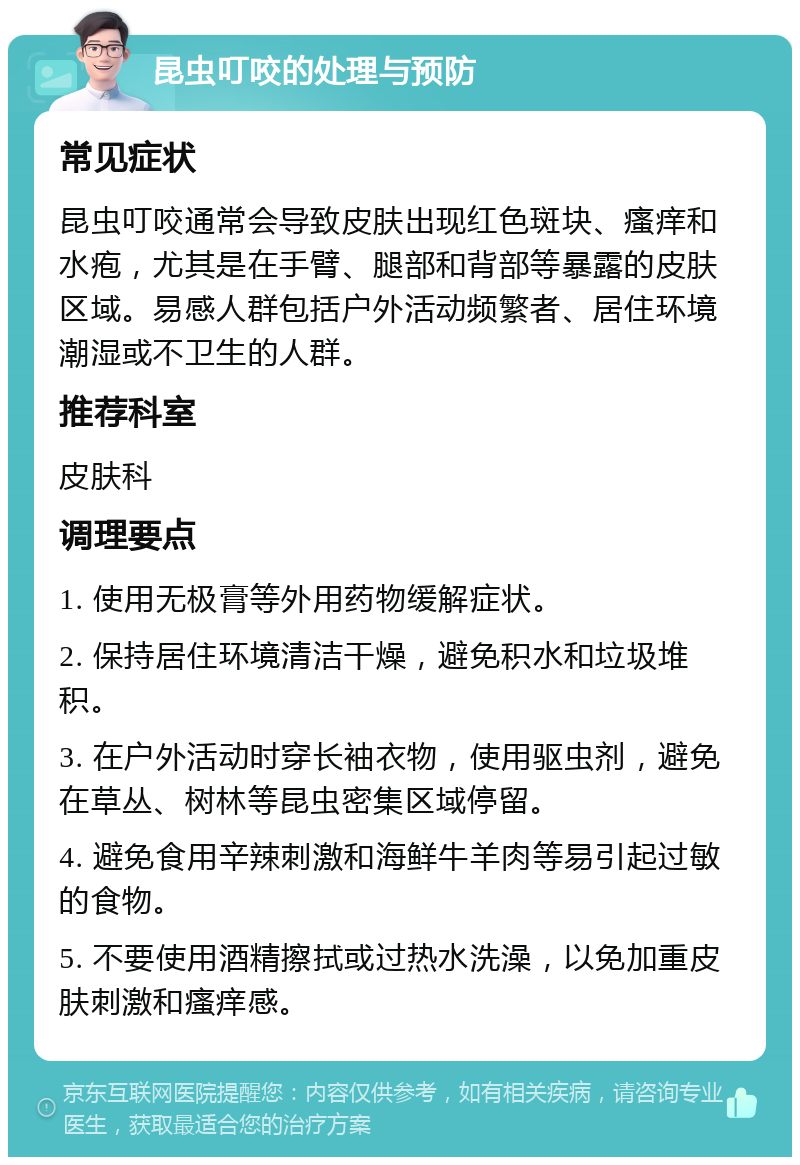 昆虫叮咬的处理与预防 常见症状 昆虫叮咬通常会导致皮肤出现红色斑块、瘙痒和水疱，尤其是在手臂、腿部和背部等暴露的皮肤区域。易感人群包括户外活动频繁者、居住环境潮湿或不卫生的人群。 推荐科室 皮肤科 调理要点 1. 使用无极膏等外用药物缓解症状。 2. 保持居住环境清洁干燥，避免积水和垃圾堆积。 3. 在户外活动时穿长袖衣物，使用驱虫剂，避免在草丛、树林等昆虫密集区域停留。 4. 避免食用辛辣刺激和海鲜牛羊肉等易引起过敏的食物。 5. 不要使用酒精擦拭或过热水洗澡，以免加重皮肤刺激和瘙痒感。