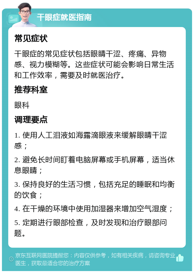 干眼症就医指南 常见症状 干眼症的常见症状包括眼睛干涩、疼痛、异物感、视力模糊等。这些症状可能会影响日常生活和工作效率，需要及时就医治疗。 推荐科室 眼科 调理要点 1. 使用人工泪液如海露滴眼液来缓解眼睛干涩感； 2. 避免长时间盯着电脑屏幕或手机屏幕，适当休息眼睛； 3. 保持良好的生活习惯，包括充足的睡眠和均衡的饮食； 4. 在干燥的环境中使用加湿器来增加空气湿度； 5. 定期进行眼部检查，及时发现和治疗眼部问题。