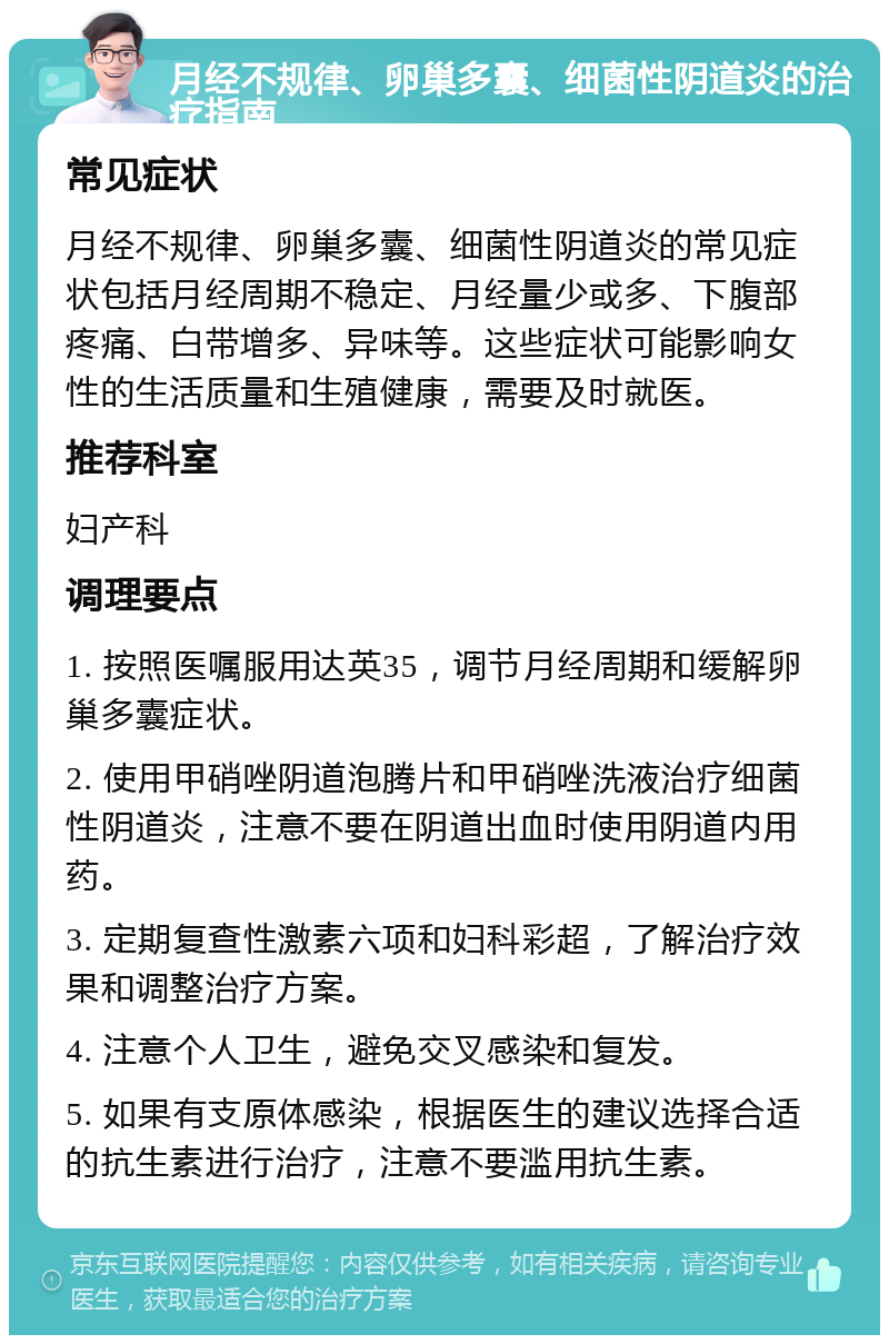 月经不规律、卵巢多囊、细菌性阴道炎的治疗指南 常见症状 月经不规律、卵巢多囊、细菌性阴道炎的常见症状包括月经周期不稳定、月经量少或多、下腹部疼痛、白带增多、异味等。这些症状可能影响女性的生活质量和生殖健康，需要及时就医。 推荐科室 妇产科 调理要点 1. 按照医嘱服用达英35，调节月经周期和缓解卵巢多囊症状。 2. 使用甲硝唑阴道泡腾片和甲硝唑洗液治疗细菌性阴道炎，注意不要在阴道出血时使用阴道内用药。 3. 定期复查性激素六项和妇科彩超，了解治疗效果和调整治疗方案。 4. 注意个人卫生，避免交叉感染和复发。 5. 如果有支原体感染，根据医生的建议选择合适的抗生素进行治疗，注意不要滥用抗生素。