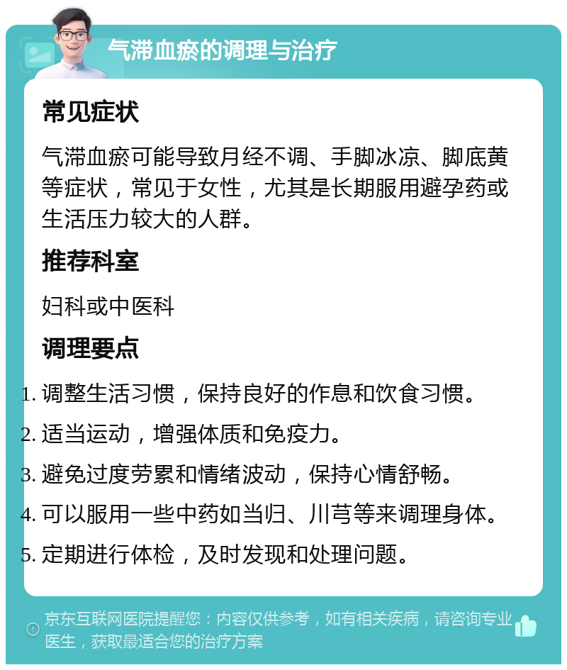 气滞血瘀的调理与治疗 常见症状 气滞血瘀可能导致月经不调、手脚冰凉、脚底黄等症状，常见于女性，尤其是长期服用避孕药或生活压力较大的人群。 推荐科室 妇科或中医科 调理要点 调整生活习惯，保持良好的作息和饮食习惯。 适当运动，增强体质和免疫力。 避免过度劳累和情绪波动，保持心情舒畅。 可以服用一些中药如当归、川芎等来调理身体。 定期进行体检，及时发现和处理问题。