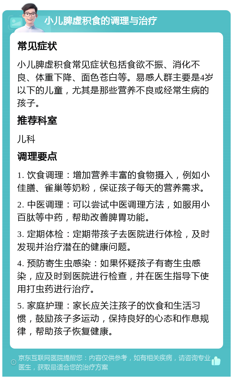 小儿脾虚积食的调理与治疗 常见症状 小儿脾虚积食常见症状包括食欲不振、消化不良、体重下降、面色苍白等。易感人群主要是4岁以下的儿童，尤其是那些营养不良或经常生病的孩子。 推荐科室 儿科 调理要点 1. 饮食调理：增加营养丰富的食物摄入，例如小佳膳、雀巢等奶粉，保证孩子每天的营养需求。 2. 中医调理：可以尝试中医调理方法，如服用小百肽等中药，帮助改善脾胃功能。 3. 定期体检：定期带孩子去医院进行体检，及时发现并治疗潜在的健康问题。 4. 预防寄生虫感染：如果怀疑孩子有寄生虫感染，应及时到医院进行检查，并在医生指导下使用打虫药进行治疗。 5. 家庭护理：家长应关注孩子的饮食和生活习惯，鼓励孩子多运动，保持良好的心态和作息规律，帮助孩子恢复健康。