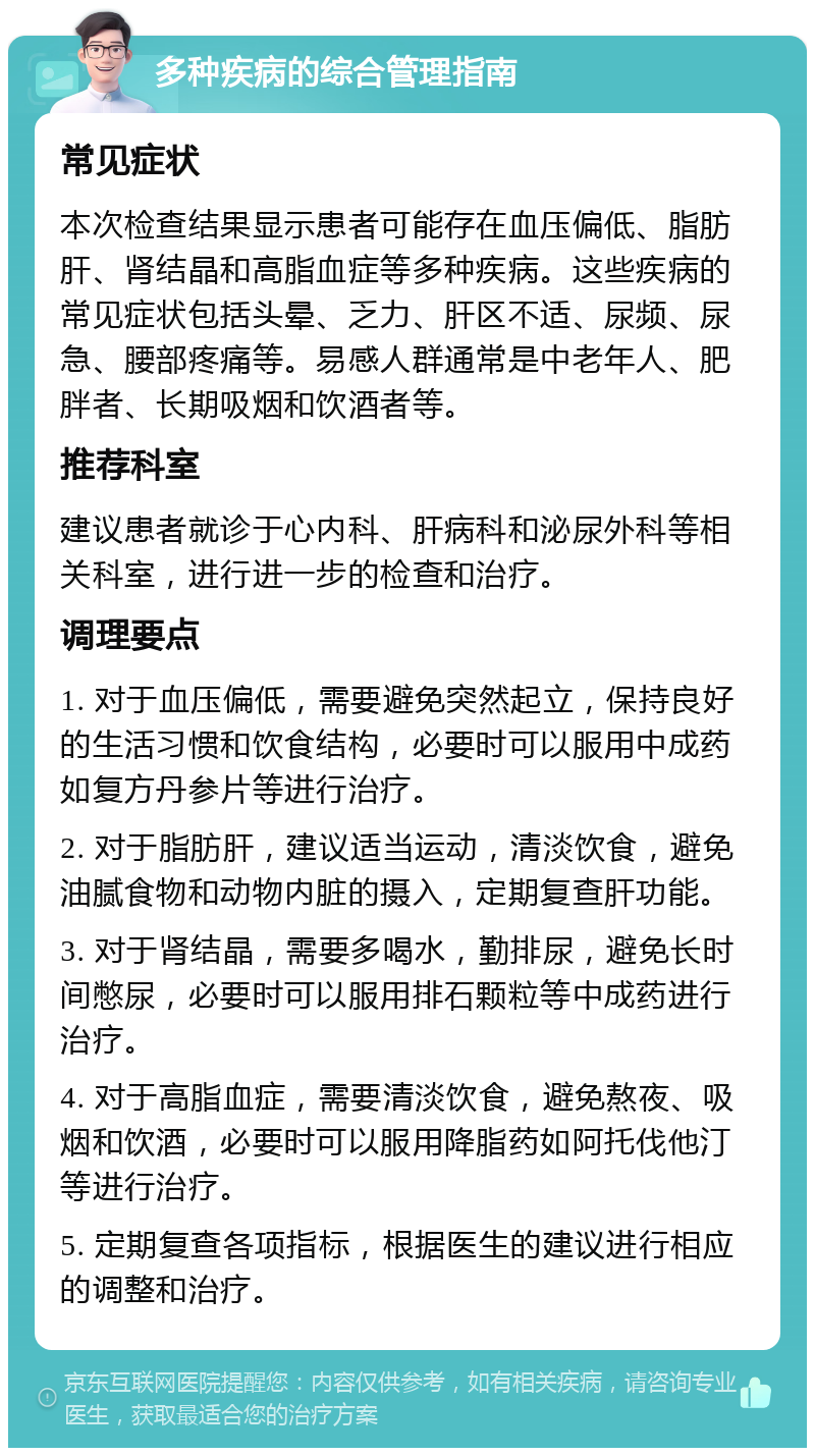 多种疾病的综合管理指南 常见症状 本次检查结果显示患者可能存在血压偏低、脂肪肝、肾结晶和高脂血症等多种疾病。这些疾病的常见症状包括头晕、乏力、肝区不适、尿频、尿急、腰部疼痛等。易感人群通常是中老年人、肥胖者、长期吸烟和饮酒者等。 推荐科室 建议患者就诊于心内科、肝病科和泌尿外科等相关科室，进行进一步的检查和治疗。 调理要点 1. 对于血压偏低，需要避免突然起立，保持良好的生活习惯和饮食结构，必要时可以服用中成药如复方丹参片等进行治疗。 2. 对于脂肪肝，建议适当运动，清淡饮食，避免油腻食物和动物内脏的摄入，定期复查肝功能。 3. 对于肾结晶，需要多喝水，勤排尿，避免长时间憋尿，必要时可以服用排石颗粒等中成药进行治疗。 4. 对于高脂血症，需要清淡饮食，避免熬夜、吸烟和饮酒，必要时可以服用降脂药如阿托伐他汀等进行治疗。 5. 定期复查各项指标，根据医生的建议进行相应的调整和治疗。