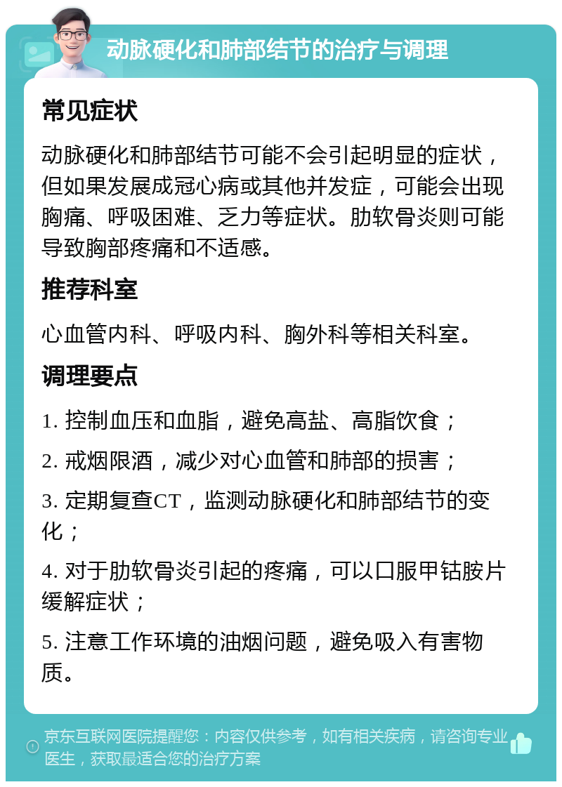 动脉硬化和肺部结节的治疗与调理 常见症状 动脉硬化和肺部结节可能不会引起明显的症状，但如果发展成冠心病或其他并发症，可能会出现胸痛、呼吸困难、乏力等症状。肋软骨炎则可能导致胸部疼痛和不适感。 推荐科室 心血管内科、呼吸内科、胸外科等相关科室。 调理要点 1. 控制血压和血脂，避免高盐、高脂饮食； 2. 戒烟限酒，减少对心血管和肺部的损害； 3. 定期复查CT，监测动脉硬化和肺部结节的变化； 4. 对于肋软骨炎引起的疼痛，可以口服甲钴胺片缓解症状； 5. 注意工作环境的油烟问题，避免吸入有害物质。