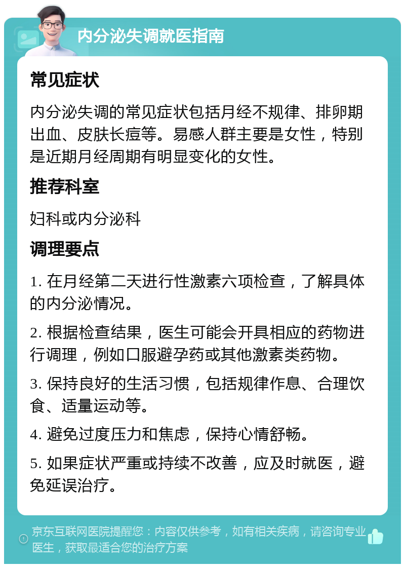 内分泌失调就医指南 常见症状 内分泌失调的常见症状包括月经不规律、排卵期出血、皮肤长痘等。易感人群主要是女性，特别是近期月经周期有明显变化的女性。 推荐科室 妇科或内分泌科 调理要点 1. 在月经第二天进行性激素六项检查，了解具体的内分泌情况。 2. 根据检查结果，医生可能会开具相应的药物进行调理，例如口服避孕药或其他激素类药物。 3. 保持良好的生活习惯，包括规律作息、合理饮食、适量运动等。 4. 避免过度压力和焦虑，保持心情舒畅。 5. 如果症状严重或持续不改善，应及时就医，避免延误治疗。