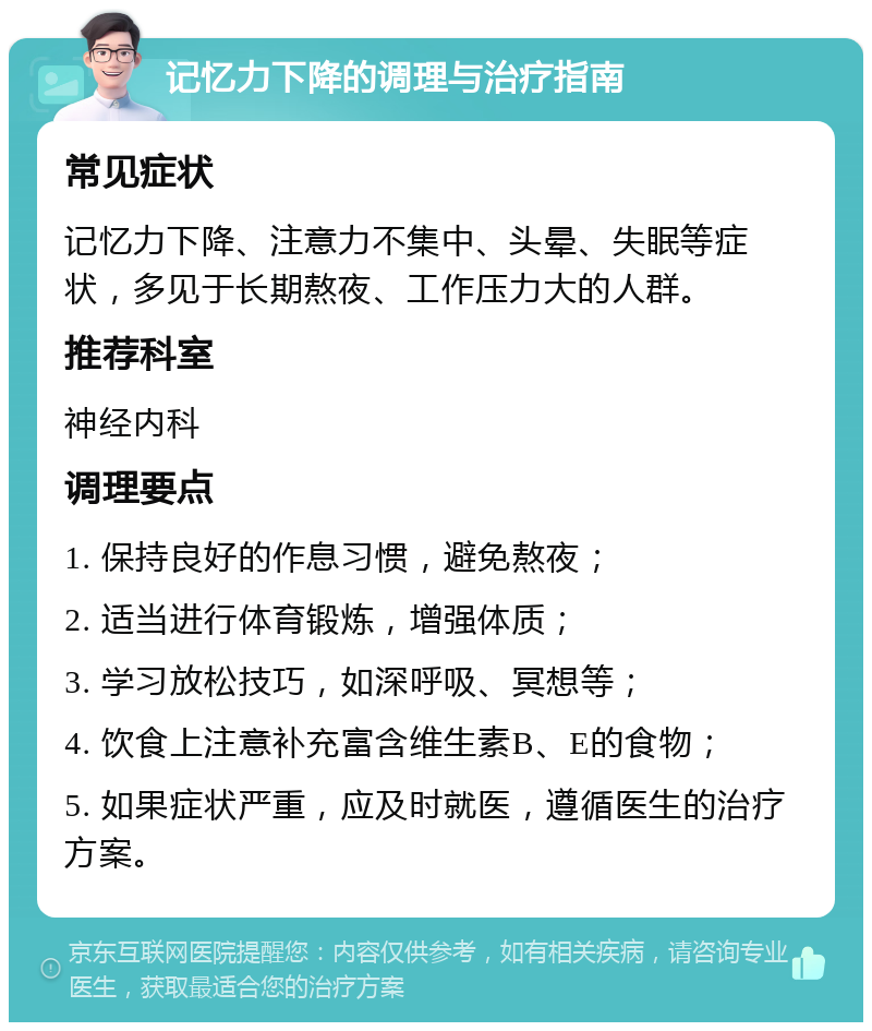 记忆力下降的调理与治疗指南 常见症状 记忆力下降、注意力不集中、头晕、失眠等症状，多见于长期熬夜、工作压力大的人群。 推荐科室 神经内科 调理要点 1. 保持良好的作息习惯，避免熬夜； 2. 适当进行体育锻炼，增强体质； 3. 学习放松技巧，如深呼吸、冥想等； 4. 饮食上注意补充富含维生素B、E的食物； 5. 如果症状严重，应及时就医，遵循医生的治疗方案。