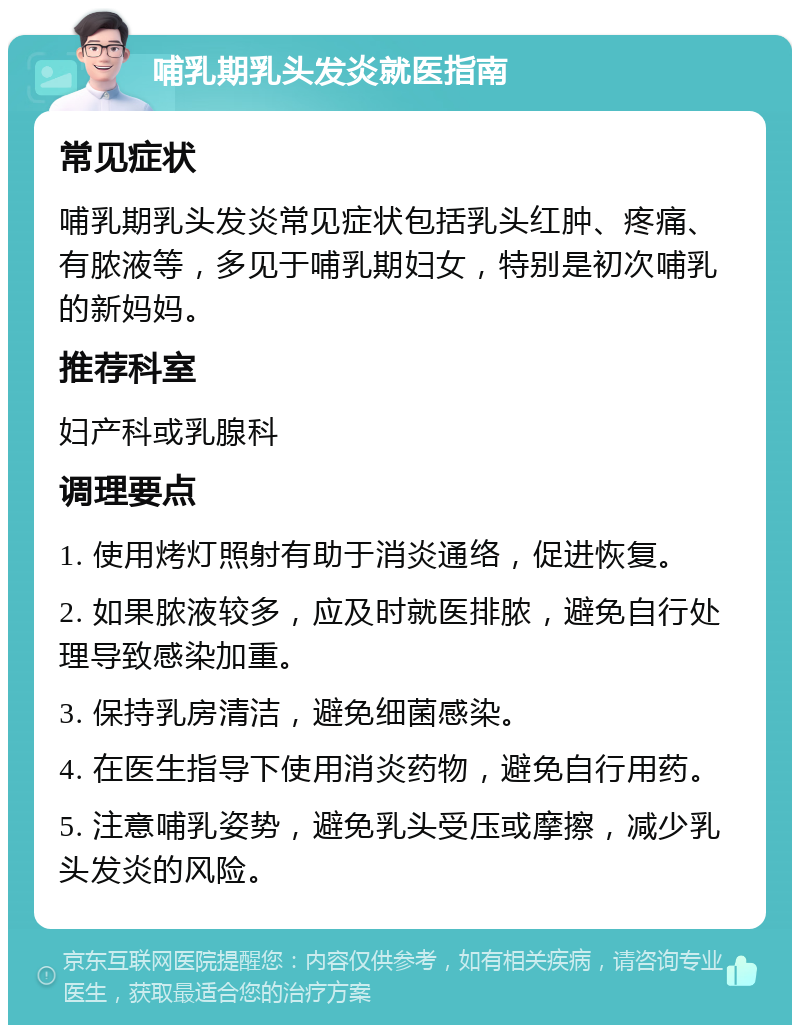 哺乳期乳头发炎就医指南 常见症状 哺乳期乳头发炎常见症状包括乳头红肿、疼痛、有脓液等，多见于哺乳期妇女，特别是初次哺乳的新妈妈。 推荐科室 妇产科或乳腺科 调理要点 1. 使用烤灯照射有助于消炎通络，促进恢复。 2. 如果脓液较多，应及时就医排脓，避免自行处理导致感染加重。 3. 保持乳房清洁，避免细菌感染。 4. 在医生指导下使用消炎药物，避免自行用药。 5. 注意哺乳姿势，避免乳头受压或摩擦，减少乳头发炎的风险。