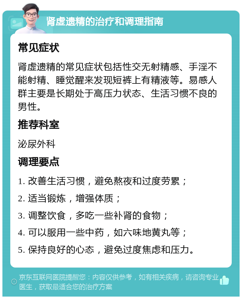 肾虚遗精的治疗和调理指南 常见症状 肾虚遗精的常见症状包括性交无射精感、手淫不能射精、睡觉醒来发现短裤上有精液等。易感人群主要是长期处于高压力状态、生活习惯不良的男性。 推荐科室 泌尿外科 调理要点 1. 改善生活习惯，避免熬夜和过度劳累； 2. 适当锻炼，增强体质； 3. 调整饮食，多吃一些补肾的食物； 4. 可以服用一些中药，如六味地黄丸等； 5. 保持良好的心态，避免过度焦虑和压力。