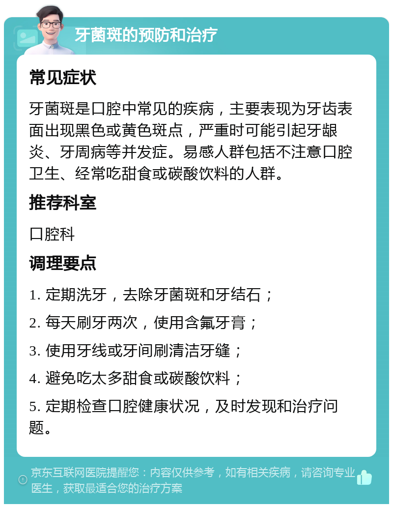 牙菌斑的预防和治疗 常见症状 牙菌斑是口腔中常见的疾病，主要表现为牙齿表面出现黑色或黄色斑点，严重时可能引起牙龈炎、牙周病等并发症。易感人群包括不注意口腔卫生、经常吃甜食或碳酸饮料的人群。 推荐科室 口腔科 调理要点 1. 定期洗牙，去除牙菌斑和牙结石； 2. 每天刷牙两次，使用含氟牙膏； 3. 使用牙线或牙间刷清洁牙缝； 4. 避免吃太多甜食或碳酸饮料； 5. 定期检查口腔健康状况，及时发现和治疗问题。