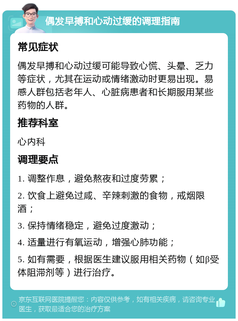 偶发早搏和心动过缓的调理指南 常见症状 偶发早搏和心动过缓可能导致心慌、头晕、乏力等症状，尤其在运动或情绪激动时更易出现。易感人群包括老年人、心脏病患者和长期服用某些药物的人群。 推荐科室 心内科 调理要点 1. 调整作息，避免熬夜和过度劳累； 2. 饮食上避免过咸、辛辣刺激的食物，戒烟限酒； 3. 保持情绪稳定，避免过度激动； 4. 适量进行有氧运动，增强心肺功能； 5. 如有需要，根据医生建议服用相关药物（如β受体阻滞剂等）进行治疗。