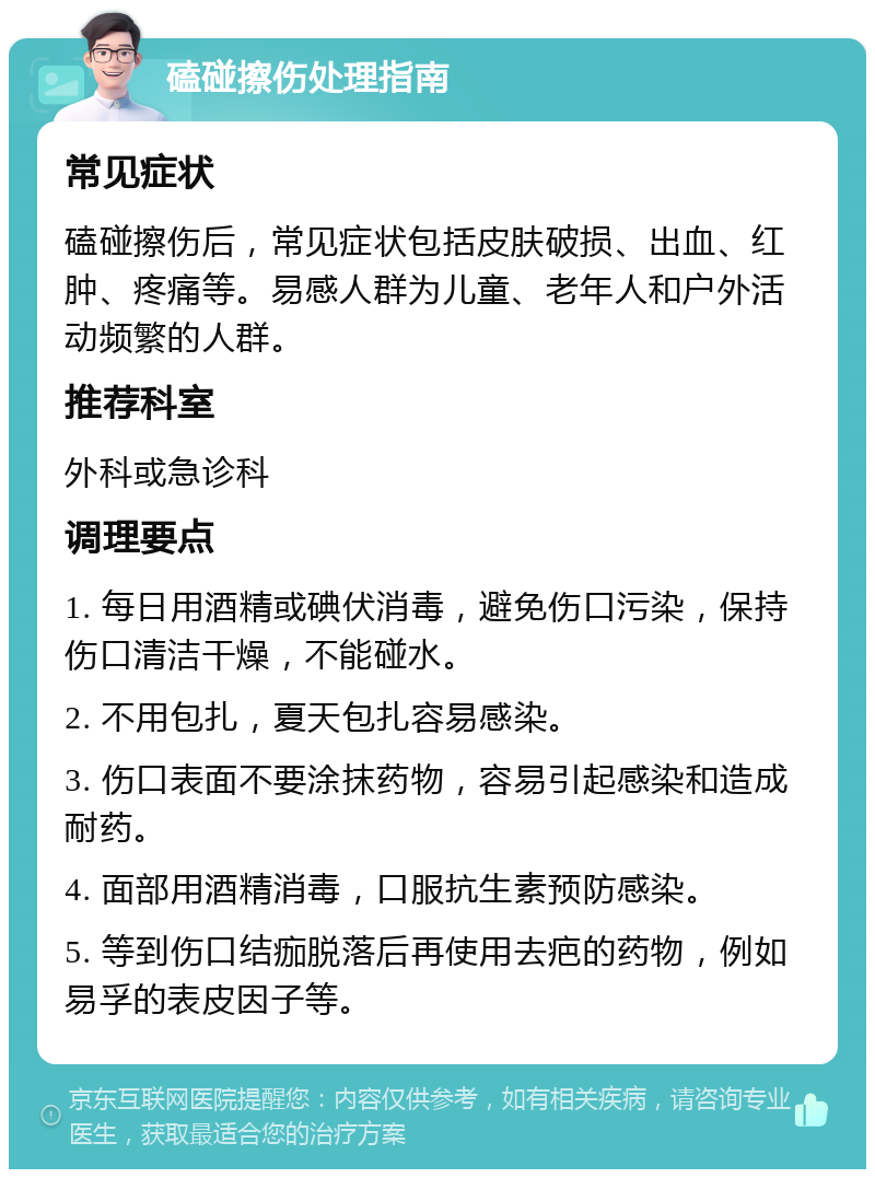 磕碰擦伤处理指南 常见症状 磕碰擦伤后，常见症状包括皮肤破损、出血、红肿、疼痛等。易感人群为儿童、老年人和户外活动频繁的人群。 推荐科室 外科或急诊科 调理要点 1. 每日用酒精或碘伏消毒，避免伤口污染，保持伤口清洁干燥，不能碰水。 2. 不用包扎，夏天包扎容易感染。 3. 伤口表面不要涂抹药物，容易引起感染和造成耐药。 4. 面部用酒精消毒，口服抗生素预防感染。 5. 等到伤口结痂脱落后再使用去疤的药物，例如易孚的表皮因子等。