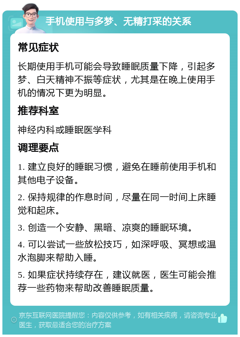 手机使用与多梦、无精打采的关系 常见症状 长期使用手机可能会导致睡眠质量下降，引起多梦、白天精神不振等症状，尤其是在晚上使用手机的情况下更为明显。 推荐科室 神经内科或睡眠医学科 调理要点 1. 建立良好的睡眠习惯，避免在睡前使用手机和其他电子设备。 2. 保持规律的作息时间，尽量在同一时间上床睡觉和起床。 3. 创造一个安静、黑暗、凉爽的睡眠环境。 4. 可以尝试一些放松技巧，如深呼吸、冥想或温水泡脚来帮助入睡。 5. 如果症状持续存在，建议就医，医生可能会推荐一些药物来帮助改善睡眠质量。