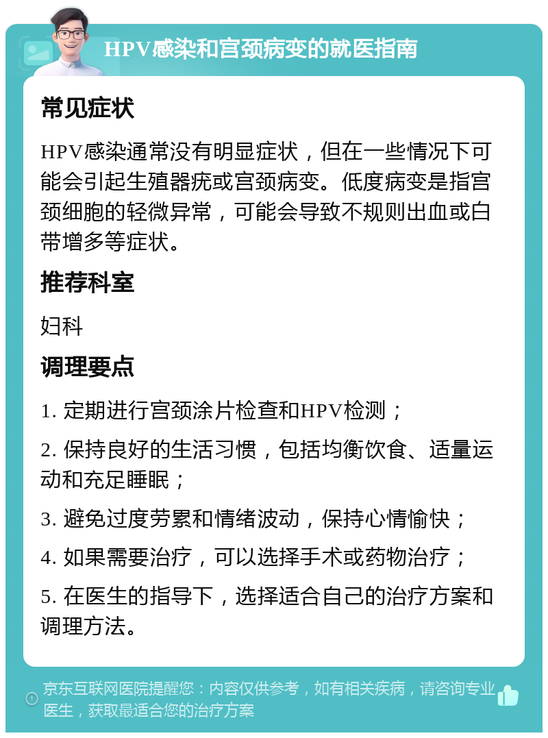 HPV感染和宫颈病变的就医指南 常见症状 HPV感染通常没有明显症状，但在一些情况下可能会引起生殖器疣或宫颈病变。低度病变是指宫颈细胞的轻微异常，可能会导致不规则出血或白带增多等症状。 推荐科室 妇科 调理要点 1. 定期进行宫颈涂片检查和HPV检测； 2. 保持良好的生活习惯，包括均衡饮食、适量运动和充足睡眠； 3. 避免过度劳累和情绪波动，保持心情愉快； 4. 如果需要治疗，可以选择手术或药物治疗； 5. 在医生的指导下，选择适合自己的治疗方案和调理方法。