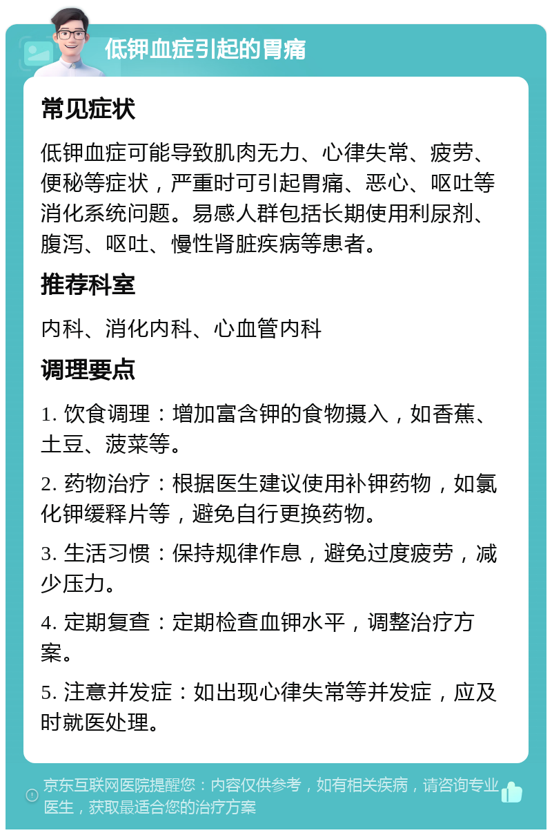 低钾血症引起的胃痛 常见症状 低钾血症可能导致肌肉无力、心律失常、疲劳、便秘等症状，严重时可引起胃痛、恶心、呕吐等消化系统问题。易感人群包括长期使用利尿剂、腹泻、呕吐、慢性肾脏疾病等患者。 推荐科室 内科、消化内科、心血管内科 调理要点 1. 饮食调理：增加富含钾的食物摄入，如香蕉、土豆、菠菜等。 2. 药物治疗：根据医生建议使用补钾药物，如氯化钾缓释片等，避免自行更换药物。 3. 生活习惯：保持规律作息，避免过度疲劳，减少压力。 4. 定期复查：定期检查血钾水平，调整治疗方案。 5. 注意并发症：如出现心律失常等并发症，应及时就医处理。