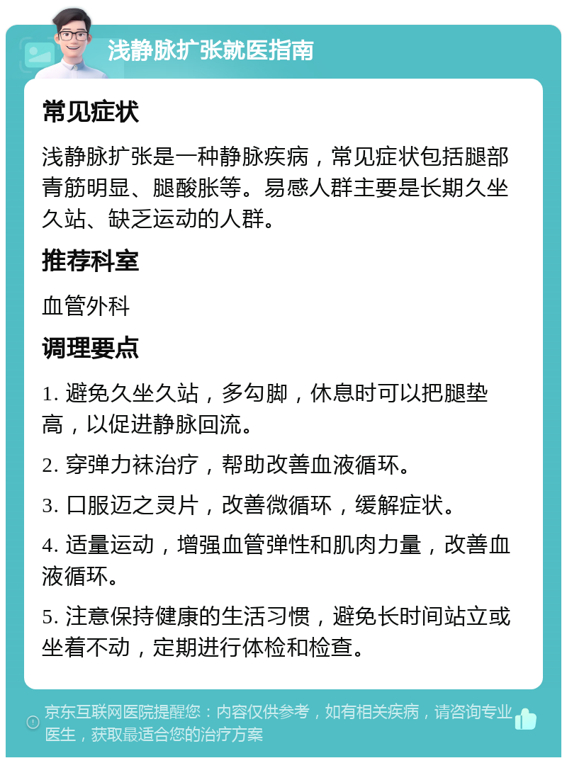 浅静脉扩张就医指南 常见症状 浅静脉扩张是一种静脉疾病，常见症状包括腿部青筋明显、腿酸胀等。易感人群主要是长期久坐久站、缺乏运动的人群。 推荐科室 血管外科 调理要点 1. 避免久坐久站，多勾脚，休息时可以把腿垫高，以促进静脉回流。 2. 穿弹力袜治疗，帮助改善血液循环。 3. 口服迈之灵片，改善微循环，缓解症状。 4. 适量运动，增强血管弹性和肌肉力量，改善血液循环。 5. 注意保持健康的生活习惯，避免长时间站立或坐着不动，定期进行体检和检查。