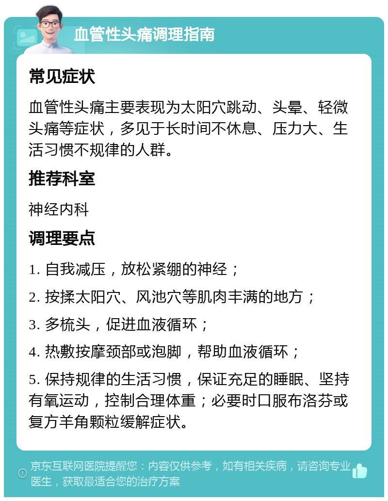 血管性头痛调理指南 常见症状 血管性头痛主要表现为太阳穴跳动、头晕、轻微头痛等症状，多见于长时间不休息、压力大、生活习惯不规律的人群。 推荐科室 神经内科 调理要点 1. 自我减压，放松紧绷的神经； 2. 按揉太阳穴、风池穴等肌肉丰满的地方； 3. 多梳头，促进血液循环； 4. 热敷按摩颈部或泡脚，帮助血液循环； 5. 保持规律的生活习惯，保证充足的睡眠、坚持有氧运动，控制合理体重；必要时口服布洛芬或复方羊角颗粒缓解症状。