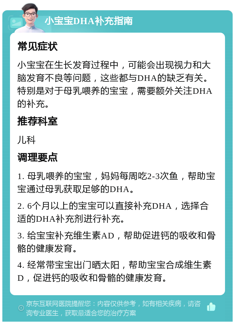 小宝宝DHA补充指南 常见症状 小宝宝在生长发育过程中，可能会出现视力和大脑发育不良等问题，这些都与DHA的缺乏有关。特别是对于母乳喂养的宝宝，需要额外关注DHA的补充。 推荐科室 儿科 调理要点 1. 母乳喂养的宝宝，妈妈每周吃2-3次鱼，帮助宝宝通过母乳获取足够的DHA。 2. 6个月以上的宝宝可以直接补充DHA，选择合适的DHA补充剂进行补充。 3. 给宝宝补充维生素AD，帮助促进钙的吸收和骨骼的健康发育。 4. 经常带宝宝出门晒太阳，帮助宝宝合成维生素D，促进钙的吸收和骨骼的健康发育。